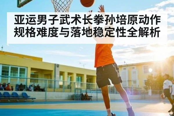 亚运男子武术长拳孙培原动作规格难度与落地稳定性全解析 - kaiyun
